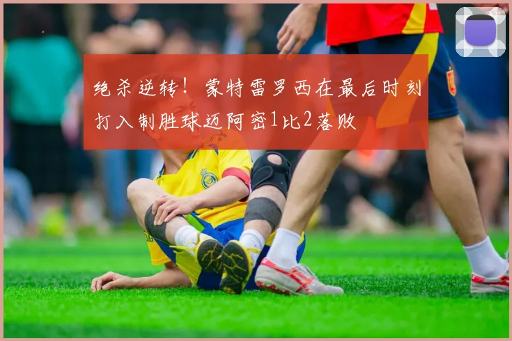 绝杀逆转！蒙特雷罗西在最后时刻打入制胜球迈阿密1比2落败