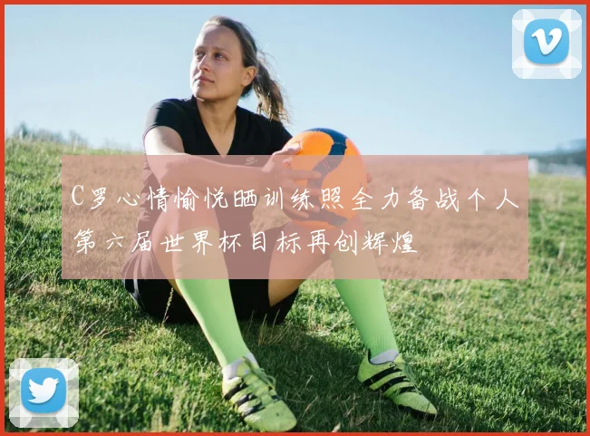 C罗心情愉悦晒训练照全力备战个人第六届世界杯目标再创辉煌