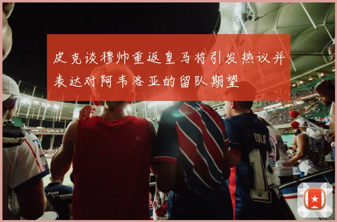 皮克谈穆帅重返皇马将引发热议并表达对阿韦洛亚的留队期望
