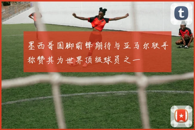墨西哥国脚前锋期待与亚马尔联手称赞其为世界顶级球员之一