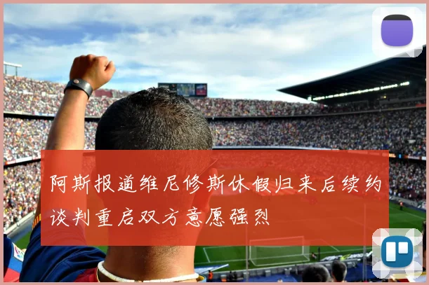阿斯报道维尼修斯休假归来后续约谈判重启双方意愿强烈