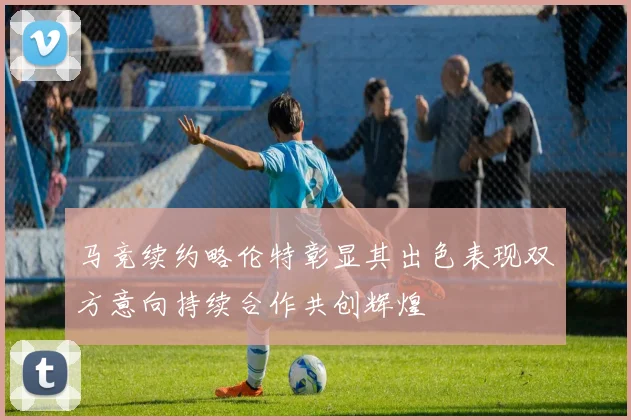 马竞续约略伦特彰显其出色表现双方意向持续合作共创辉煌