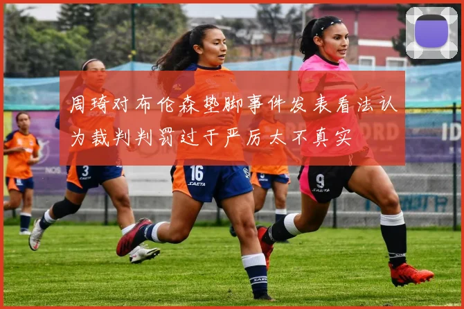 周琦对布伦森垫脚事件发表看法认为裁判判罚过于严厉太不真实
