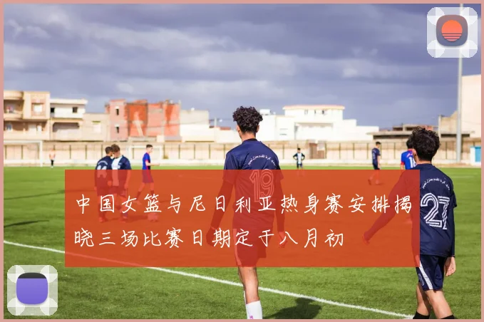 中国女篮与尼日利亚热身赛安排揭晓三场比赛日期定于八月初