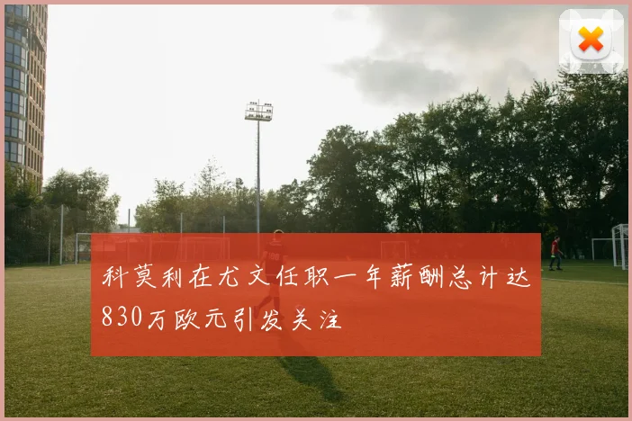 科莫利在尤文任职一年薪酬总计达830万欧元引发关注
