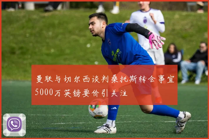 曼联与切尔西谈判桑托斯转会事宜5000万英镑要价引关注