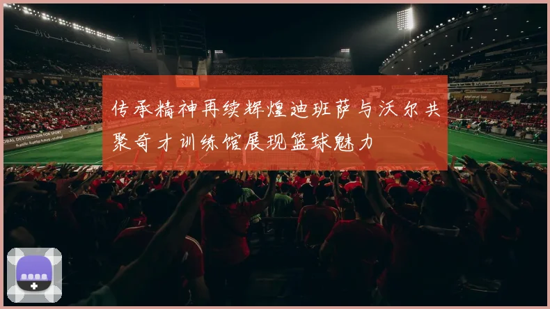 传承精神再续辉煌迪班萨与沃尔共聚奇才训练馆展现篮球魅力