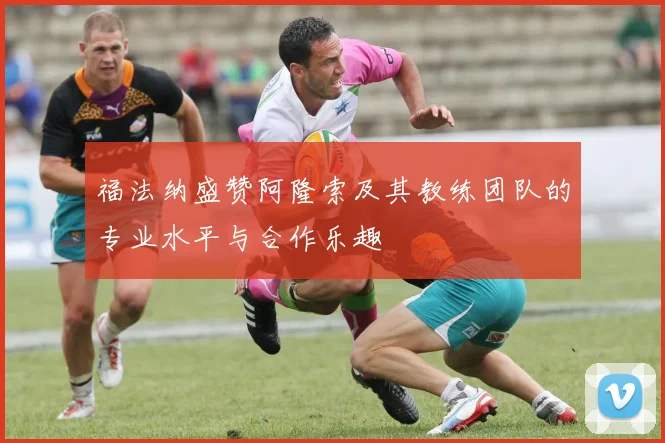 福法纳盛赞阿隆索及其教练团队的专业水平与合作乐趣