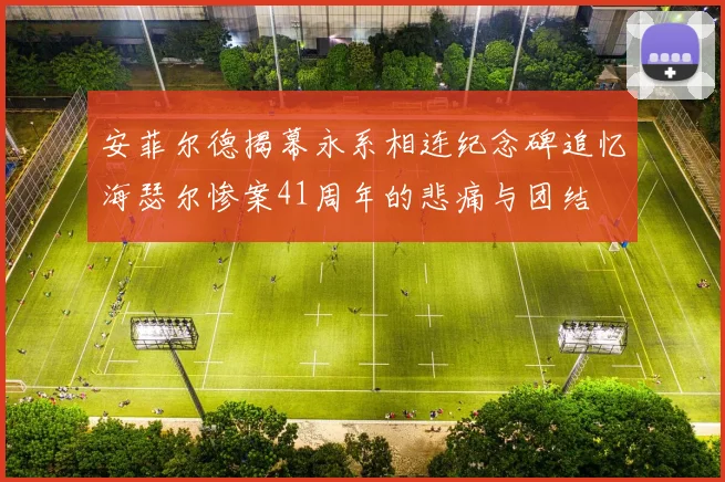 安菲尔德揭幕永系相连纪念碑追忆海瑟尔惨案41周年的悲痛与团结