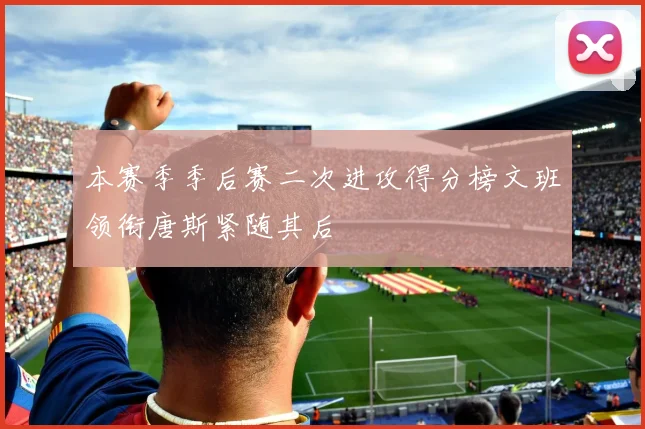 本赛季季后赛二次进攻得分榜文班领衔唐斯紧随其后