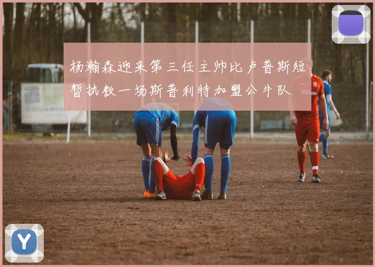 杨瀚森迎来第三任主帅比卢普斯短暂执教一场斯普利特加盟公牛队