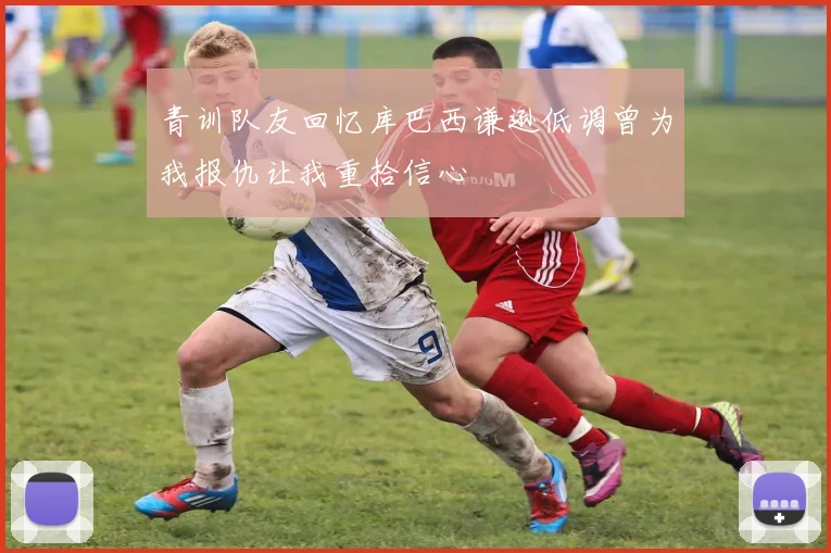 青训队友回忆库巴西谦逊低调曾为我报仇让我重拾信心