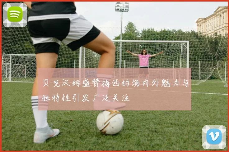 贝克汉姆盛赞梅西的场内外魅力与独特性引发广泛关注