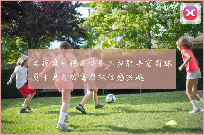 名宿建议德足协引入经验丰富前球员卡恩或对高层职位感兴趣