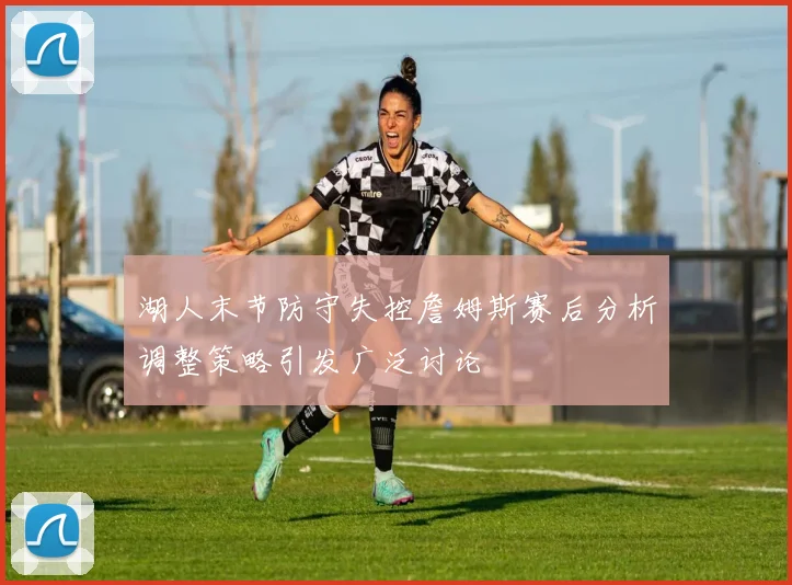 湖人末节防守失控詹姆斯赛后分析调整策略引发广泛讨论
