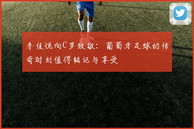 李佳悦向C罗致敬：葡萄牙足球的传奇时刻值得铭记与享受