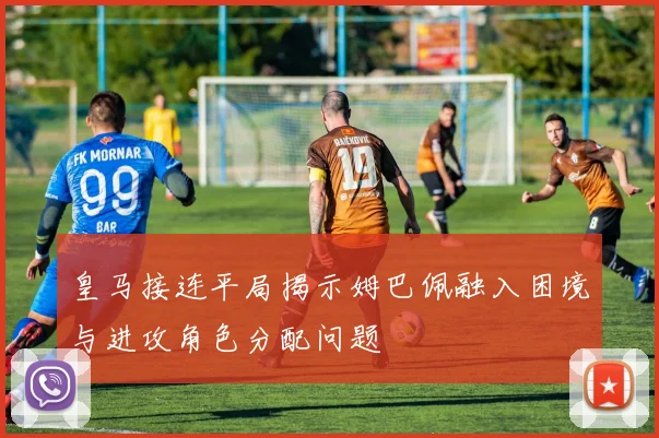 皇马接连平局揭示姆巴佩融入困境与进攻角色分配问题
