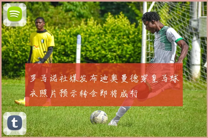 罗马诺社媒发布迪奥曼德穿皇马球衣照片预示转会即将成行