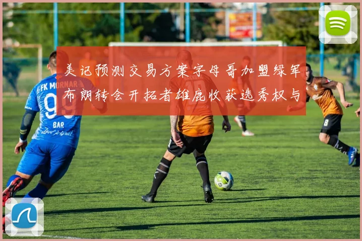 美记预测交易方案字母哥加盟绿军布朗转会开拓者雄鹿收获选秀权与年轻球员
