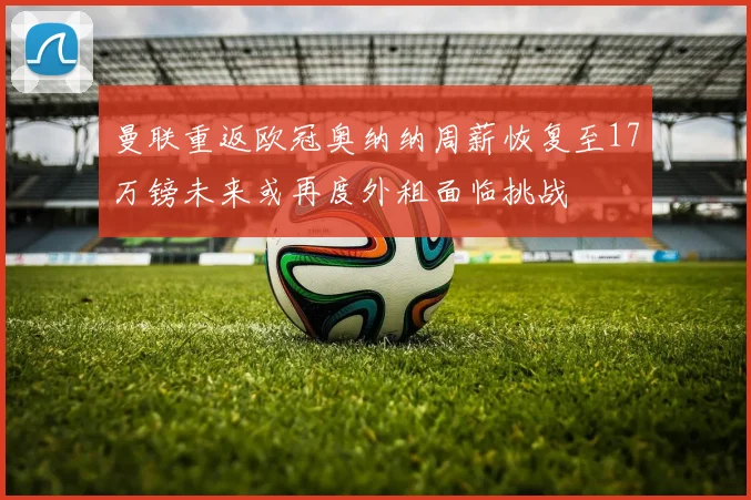 曼联重返欧冠奥纳纳周薪恢复至17万镑未来或再度外租面临挑战