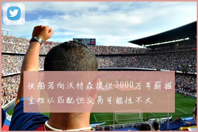 快船若向沃特森提供3000万年薪掘金难以匹配但交易可能性不大