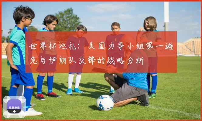 世界杯巡礼：美国力争小组第一避免与伊朗队交锋的战略分析