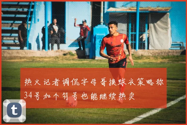 热火记者调侃字母哥换球衣策略称34号加个符号也能继续热卖
