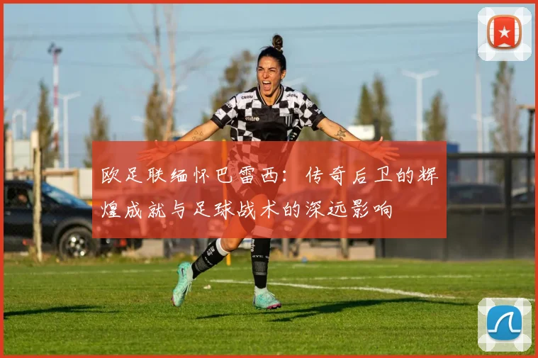 欧足联缅怀巴雷西：传奇后卫的辉煌成就与足球战术的深远影响